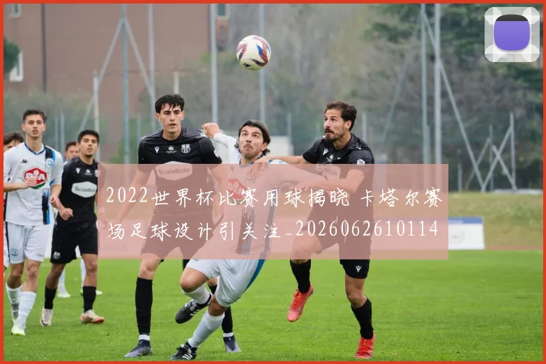 2022世界杯比赛用球揭晓 卡塔尔赛场足球设计引关注_20260626101143