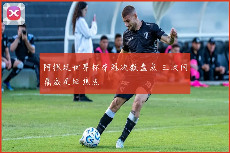 阿根廷世界杯夺冠次数盘点 三次问鼎成足坛焦点