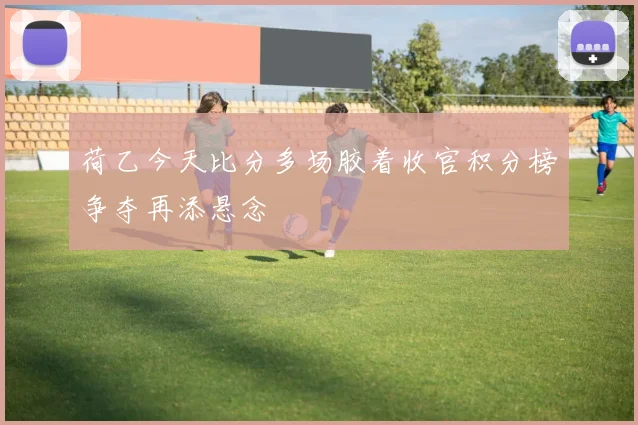 荷乙今天比分多场胶着收官积分榜争夺再添悬念