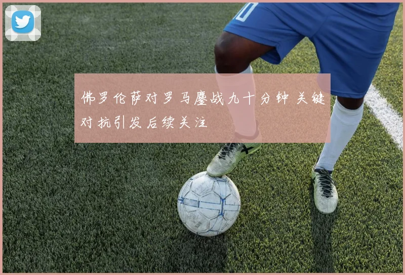 佛罗伦萨对罗马鏖战九十分钟 关键对抗引发后续关注