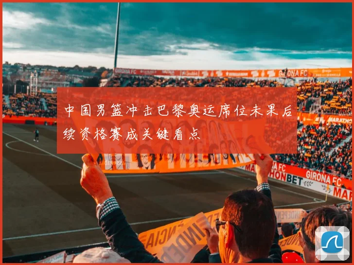 中国男篮冲击巴黎奥运席位未果后续资格赛成关键看点
