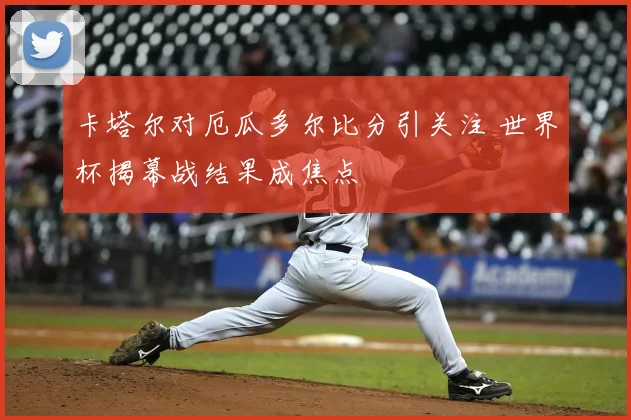 卡塔尔对厄瓜多尔比分引关注 世界杯揭幕战结果成焦点