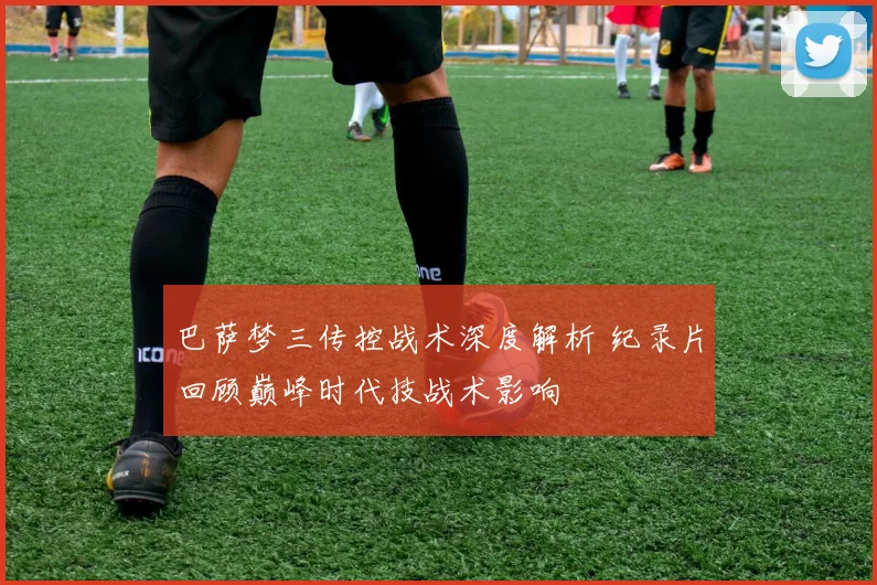 巴萨梦三传控战术深度解析 纪录片回顾巅峰时代技战术影响