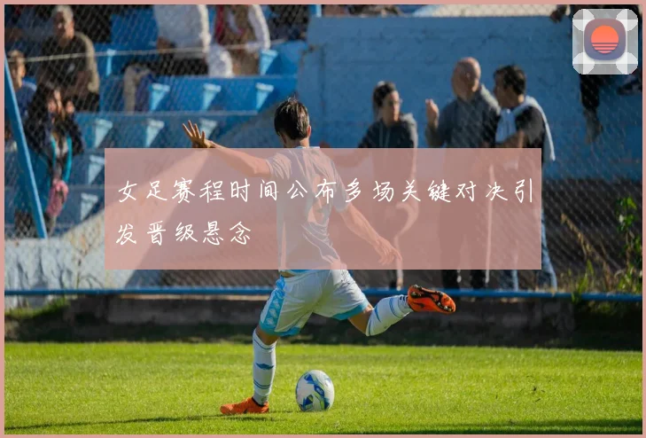 女足赛程时间公布多场关键对决引发晋级悬念