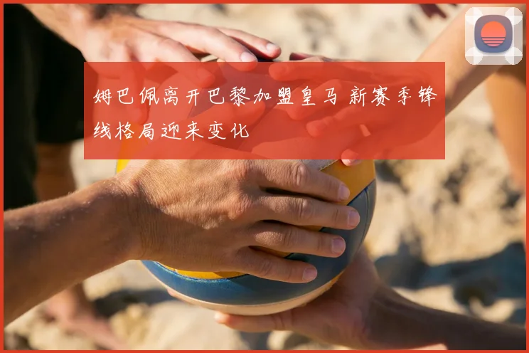 姆巴佩离开巴黎加盟皇马 新赛季锋线格局迎来变化