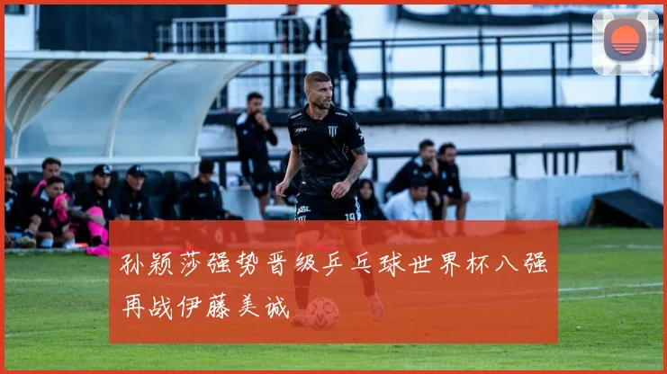 孙颖莎强势晋级乒乓球世界杯八强再战伊藤美诚