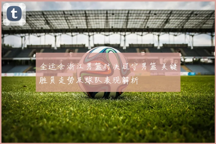 全运会浙江男篮对决辽宁男篮 关键胜负走势及球队表现解析