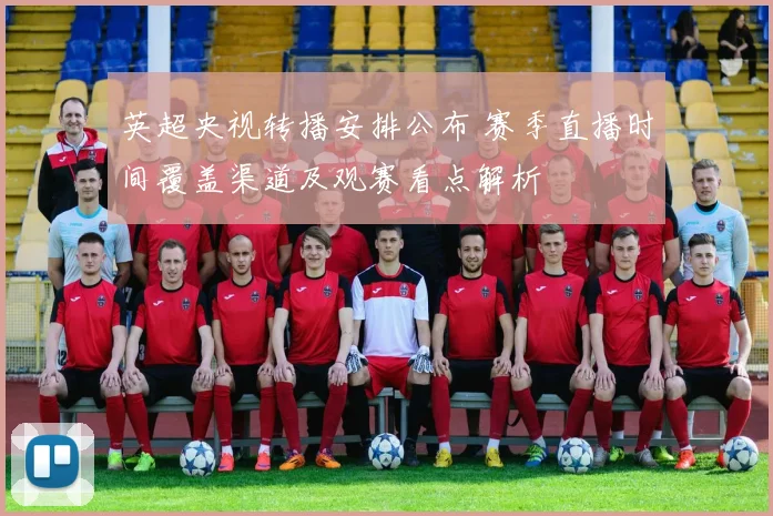 英超央视转播安排公布 赛季直播时间覆盖渠道及观赛看点解析