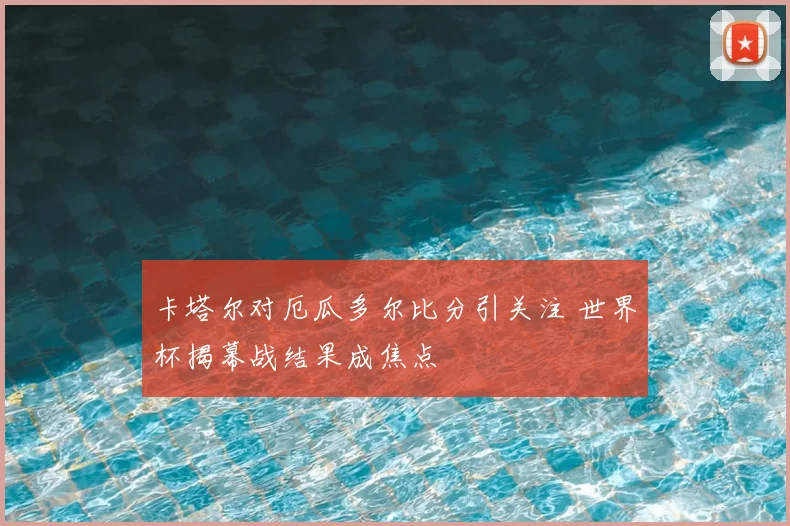 卡塔尔对厄瓜多尔比分引关注 世界杯揭幕战结果成焦点