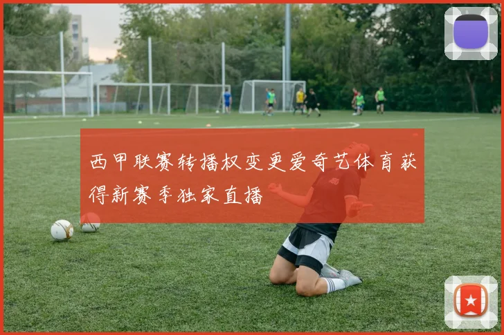 西甲联赛转播权变更爱奇艺体育获得新赛季独家直播