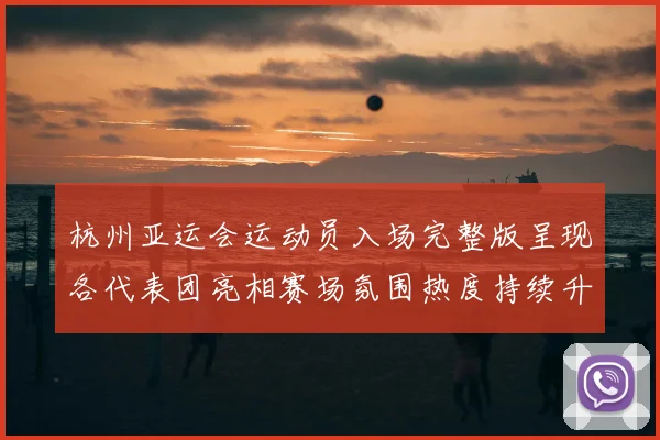 杭州亚运会运动员入场完整版呈现各代表团亮相赛场氛围热度持续升温