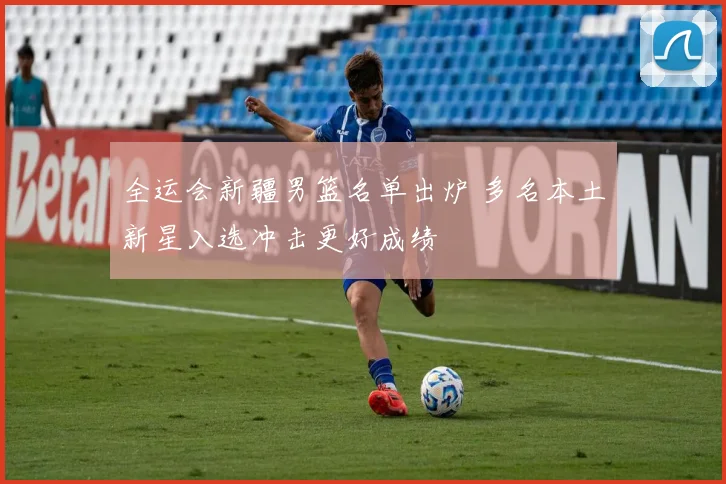 全运会新疆男篮名单出炉 多名本土新星入选冲击更好成绩