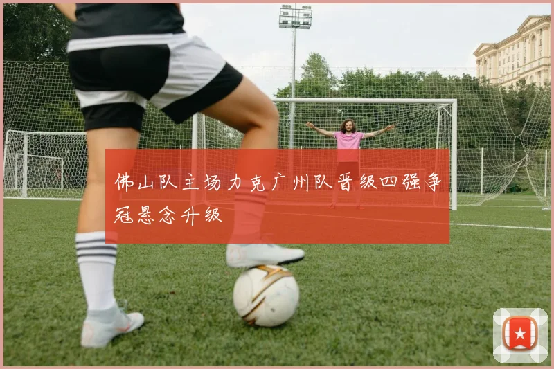 佛山队主场力克广州队晋级四强争冠悬念升级