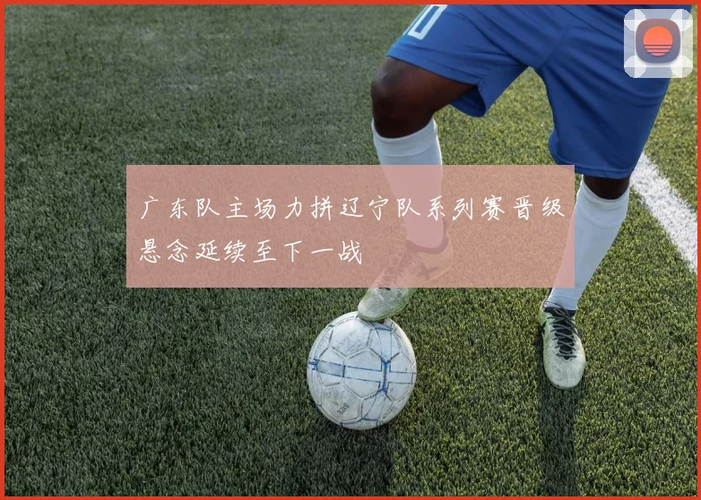 广东队主场力拼辽宁队系列赛晋级悬念延续至下一战