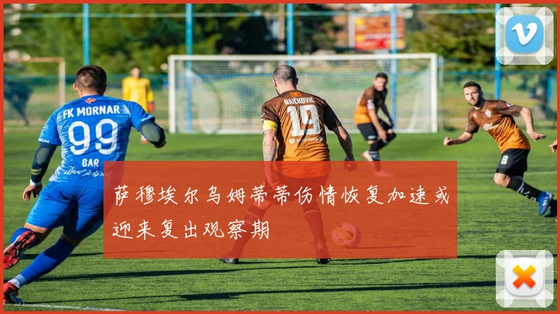 萨穆埃尔乌姆蒂蒂伤情恢复加速或迎来复出观察期