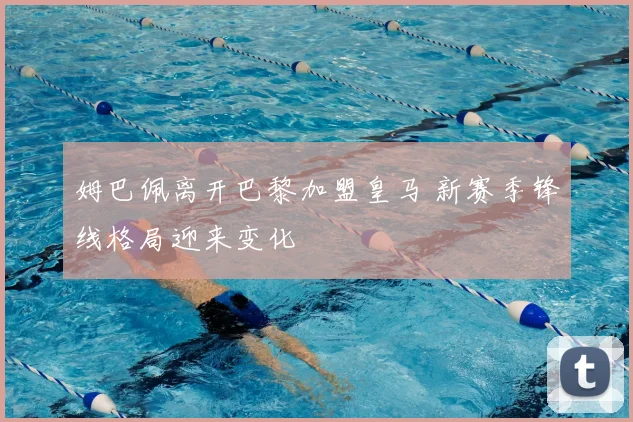 姆巴佩离开巴黎加盟皇马 新赛季锋线格局迎来变化