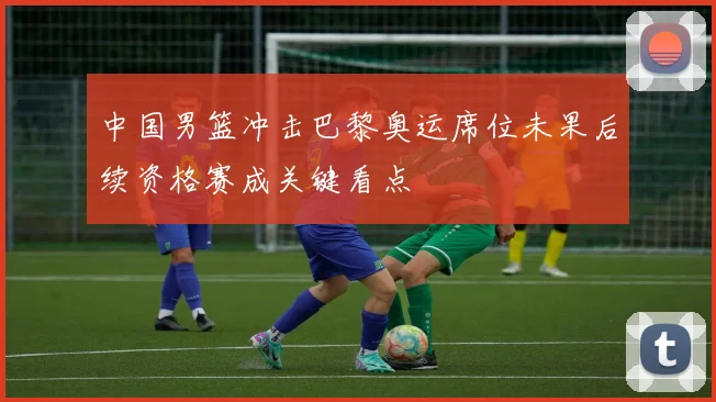 中国男篮冲击巴黎奥运席位未果后续资格赛成关键看点