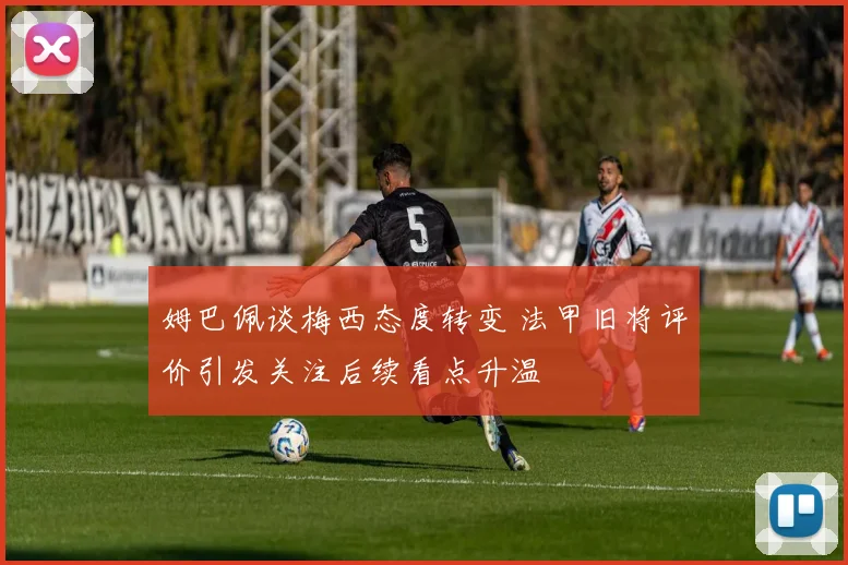 姆巴佩谈梅西态度转变 法甲旧将评价引发关注后续看点升温