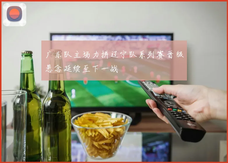 广东队主场力拼辽宁队系列赛晋级悬念延续至下一战