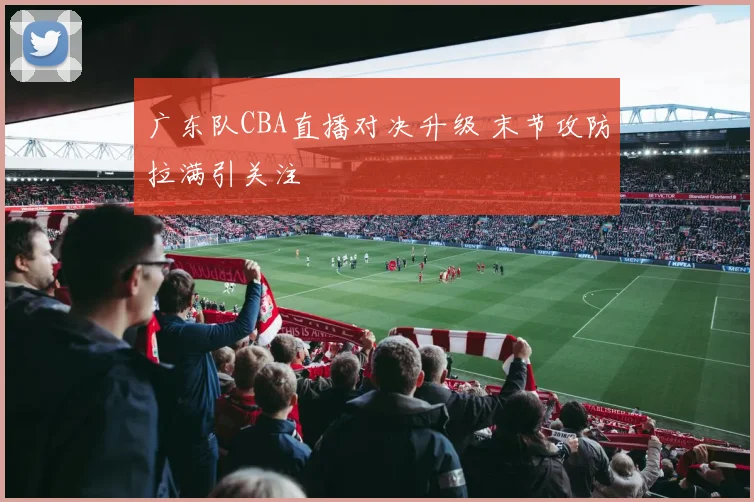 广东队CBA直播对决升级 末节攻防拉满引关注