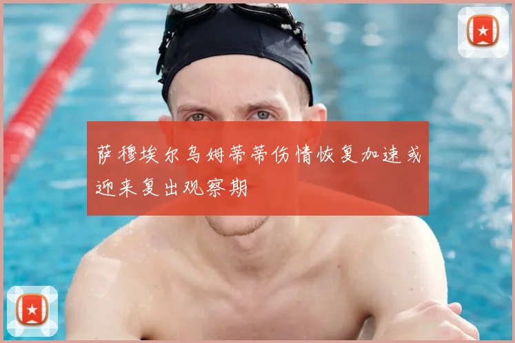 萨穆埃尔乌姆蒂蒂伤情恢复加速或迎来复出观察期