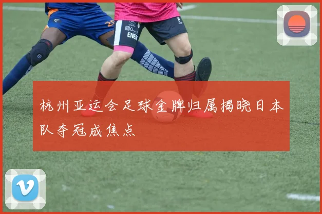 杭州亚运会足球金牌归属揭晓日本队夺冠成焦点