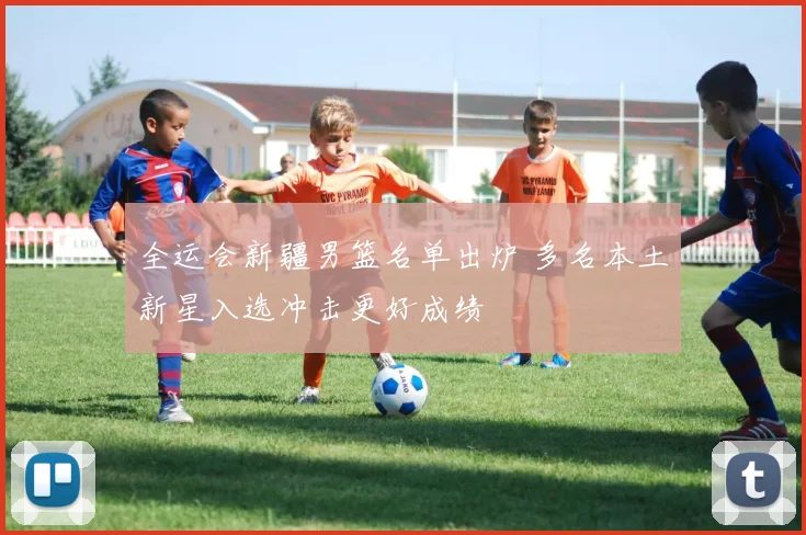 全运会新疆男篮名单出炉 多名本土新星入选冲击更好成绩