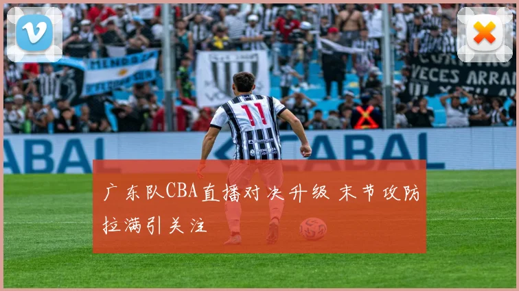 广东队CBA直播对决升级 末节攻防拉满引关注