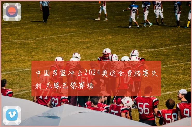 中国男篮冲击2024奥运会资格赛失利 无缘巴黎赛场