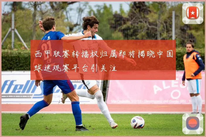 西甲联赛转播权归属即将揭晓中国球迷观赛平台引关注