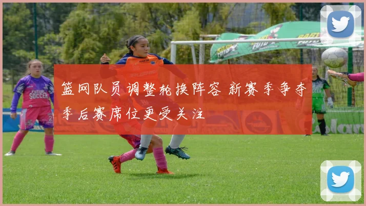 篮网队员调整轮换阵容 新赛季争夺季后赛席位更受关注