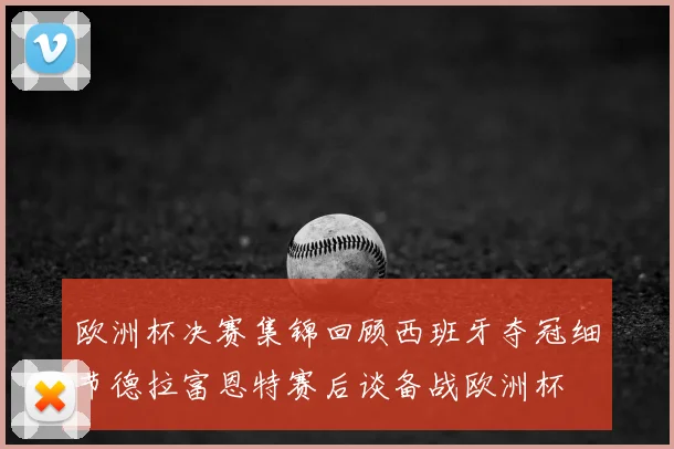 欧洲杯决赛集锦回顾西班牙夺冠细节德拉富恩特赛后谈备战欧洲杯