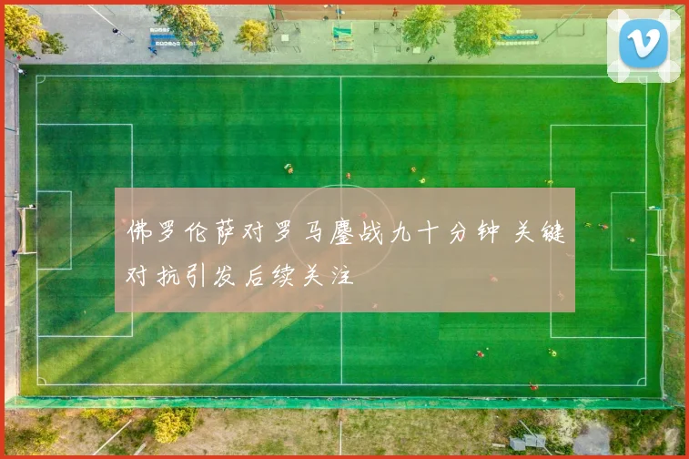 佛罗伦萨对罗马鏖战九十分钟 关键对抗引发后续关注