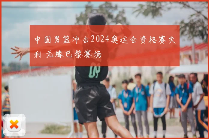 中国男篮冲击2024奥运会资格赛失利 无缘巴黎赛场