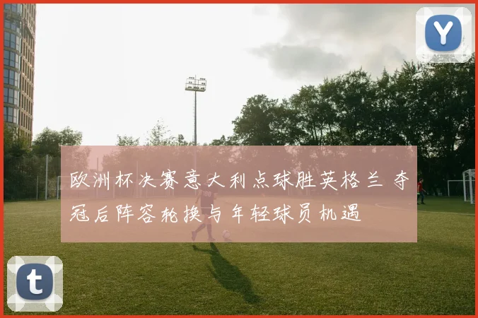 欧洲杯决赛意大利点球胜英格兰 夺冠后阵容轮换与年轻球员机遇