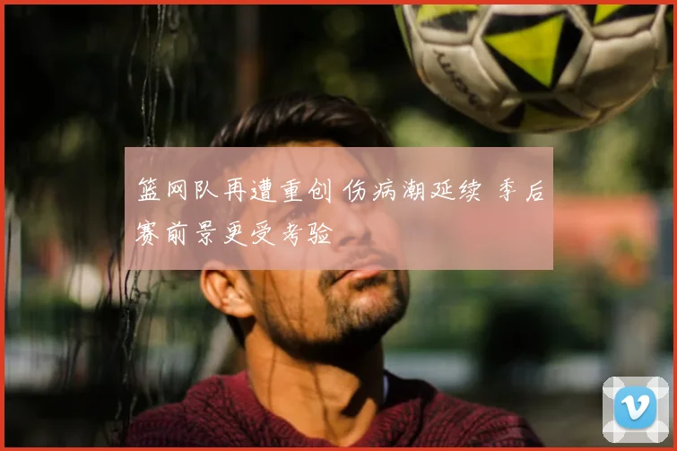 篮网队再遭重创 伤病潮延续 季后赛前景更受考验
