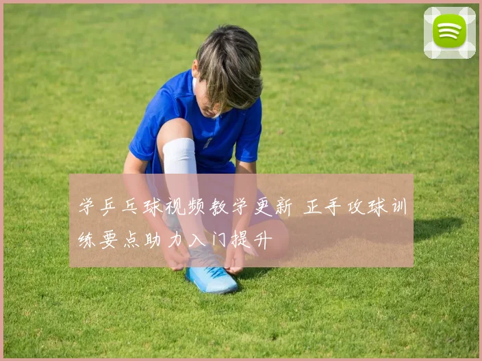 学乒乓球视频教学更新 正手攻球训练要点助力入门提升