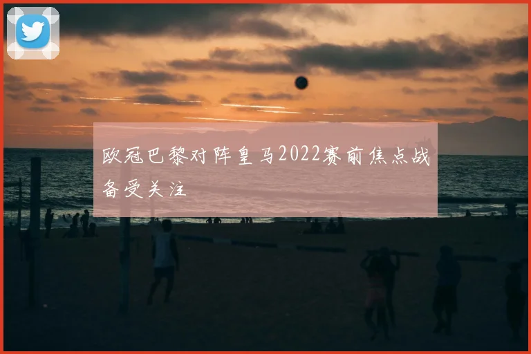 欧冠巴黎对阵皇马2022赛前焦点战备受关注