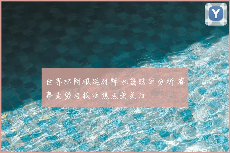 世界杯阿根廷对阵冰岛赔率分析 赛事走势与投注焦点受关注