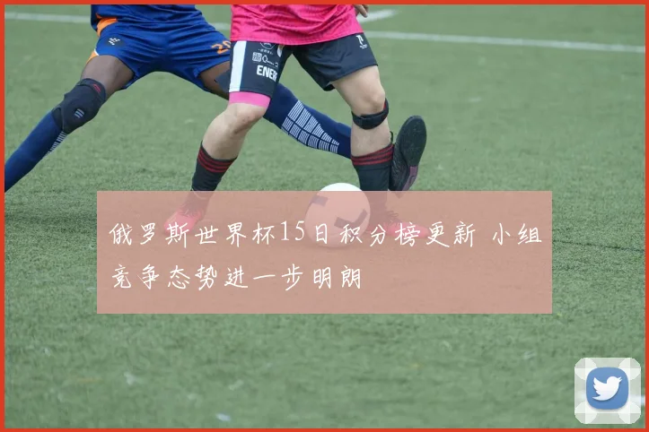 俄罗斯世界杯15日积分榜更新 小组竞争态势进一步明朗