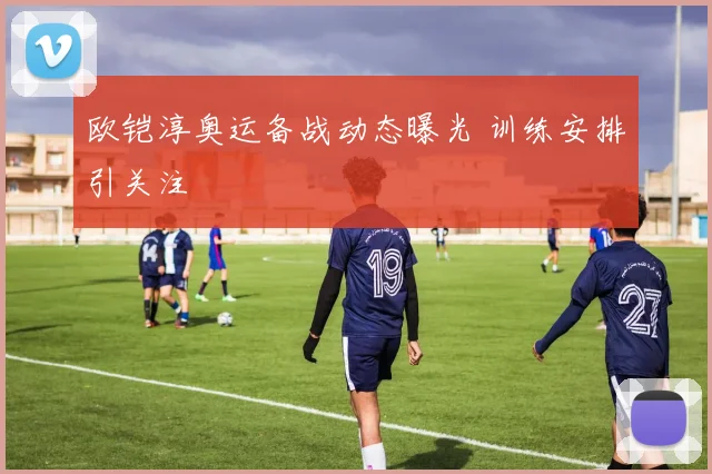 欧铠淳奥运备战动态曝光 训练安排引关注