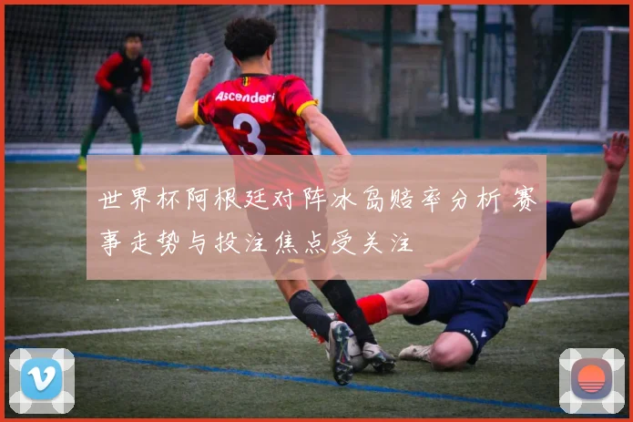 世界杯阿根廷对阵冰岛赔率分析 赛事走势与投注焦点受关注